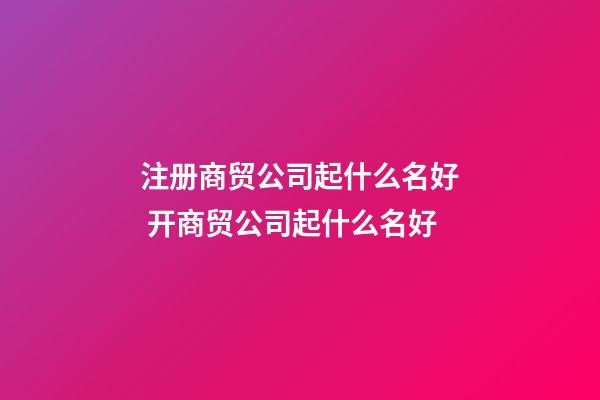 注册商贸公司起什么名好 开商贸公司起什么名好